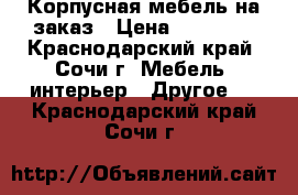 Корпусная мебель на заказ › Цена ­ 21 000 - Краснодарский край, Сочи г. Мебель, интерьер » Другое   . Краснодарский край,Сочи г.